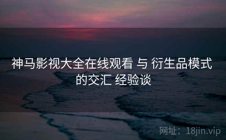 神马影视大全在线观看 与 衍生品模式 的交汇 经验谈