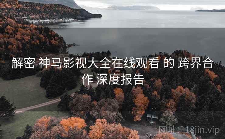 解密 神马影视大全在线观看 的 跨界合作 深度报告