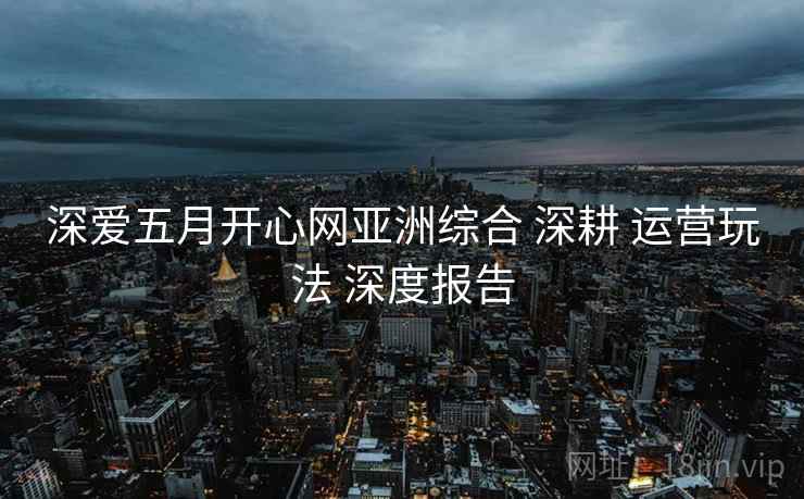 深爱五月开心网亚洲综合 深耕 运营玩法 深度报告