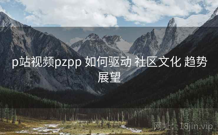 p站视频pzpp 如何驱动 社区文化 趋势展望