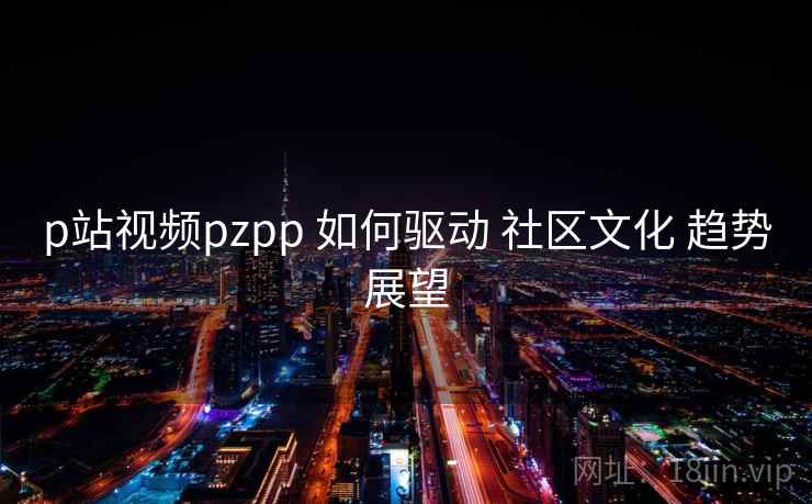 p站视频pzpp 如何驱动 社区文化 趋势展望