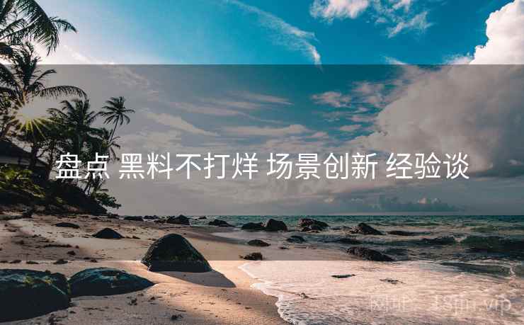 盘点 黑料不打烊 场景创新 经验谈