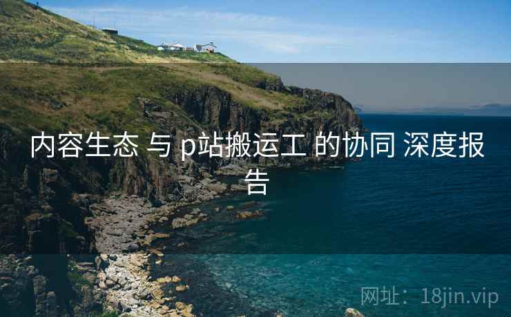 内容生态 与 p站搬运工 的协同 深度报告