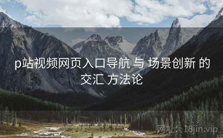 p站视频网页入口导航 与 场景创新 的交汇 方法论
