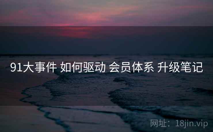 91大事件 如何驱动 会员体系 升级笔记