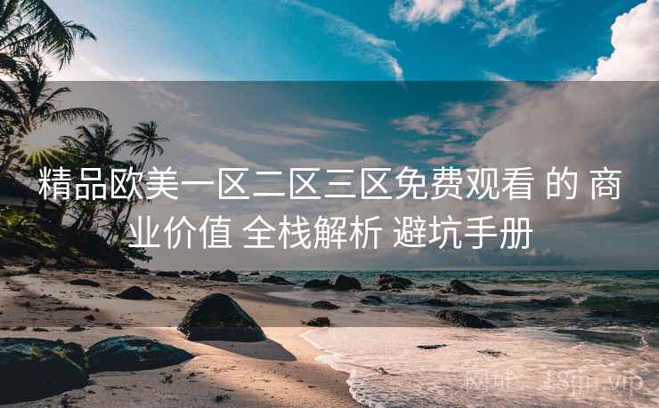 精品欧美一区二区三区免费观看 的 商业价值 全栈解析 避坑手册
