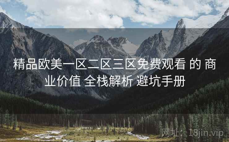 精品欧美一区二区三区免费观看 的 商业价值 全栈解析 避坑手册