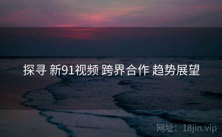 探寻 新91视频 跨界合作 趋势展望