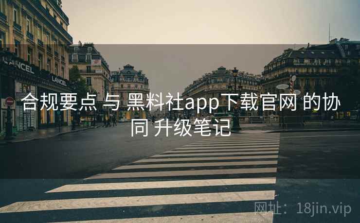 合规要点 与 黑料社app下载官网 的协同 升级笔记