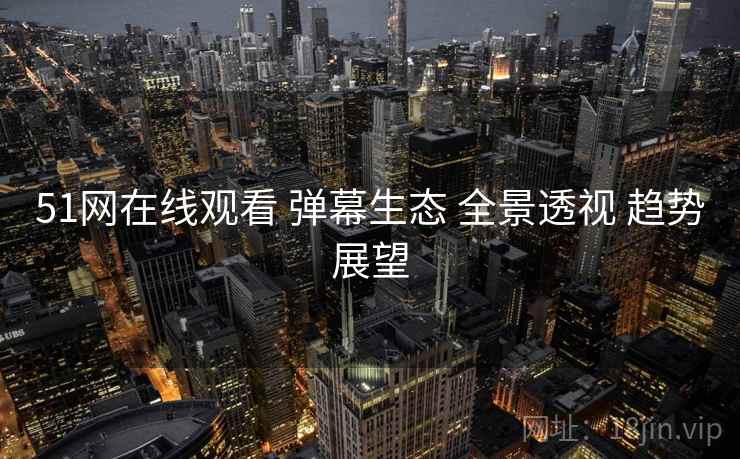 51网在线观看 弹幕生态 全景透视 趋势展望