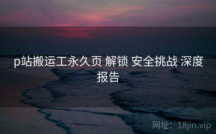 p站搬运工永久页 解锁 安全挑战 深度报告