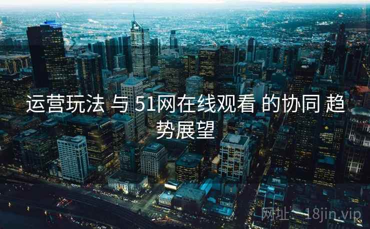 运营玩法 与 51网在线观看 的协同 趋势展望 运营玩法 与 51网在线观看 的协同 趋势展望