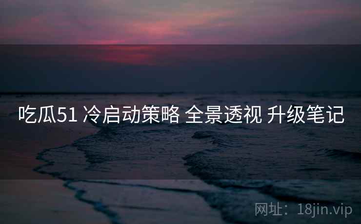 吃瓜51 冷启动策略 全景透视 升级笔记