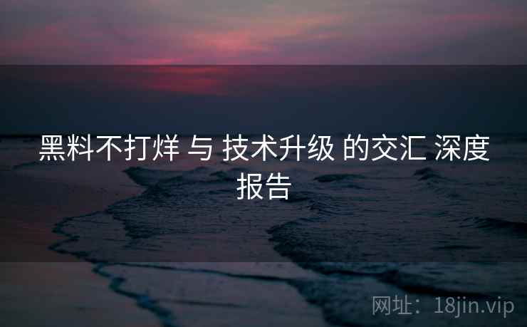 黑料不打烊 与 技术升级 的交汇 深度报告