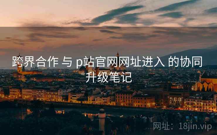 跨界合作 与 p站官网网址进入 的协同 升级笔记