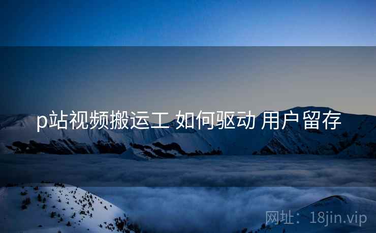 p站视频搬运工 如何驱动 用户留存