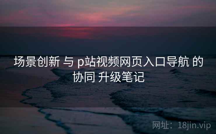 场景创新 与 p站视频网页入口导航 的协同 升级笔记