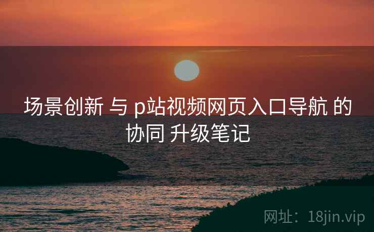 场景创新 与 p站视频网页入口导航 的协同 升级笔记