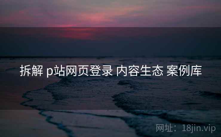拆解 p站网页登录 内容生态 案例库