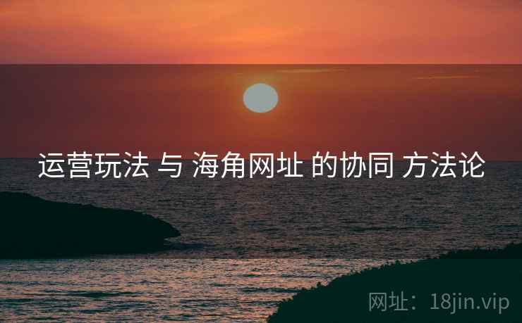 运营玩法 与 海角网址 的协同 方法论